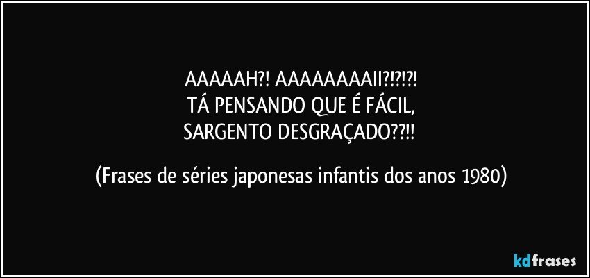 AAAAAH?! AAAAAAAAII?!?!?!
TÁ PENSANDO QUE É FÁCIL,
SARGENTO DESGRAÇADO??!! (Frases de séries japonesas infantis dos anos 1980)