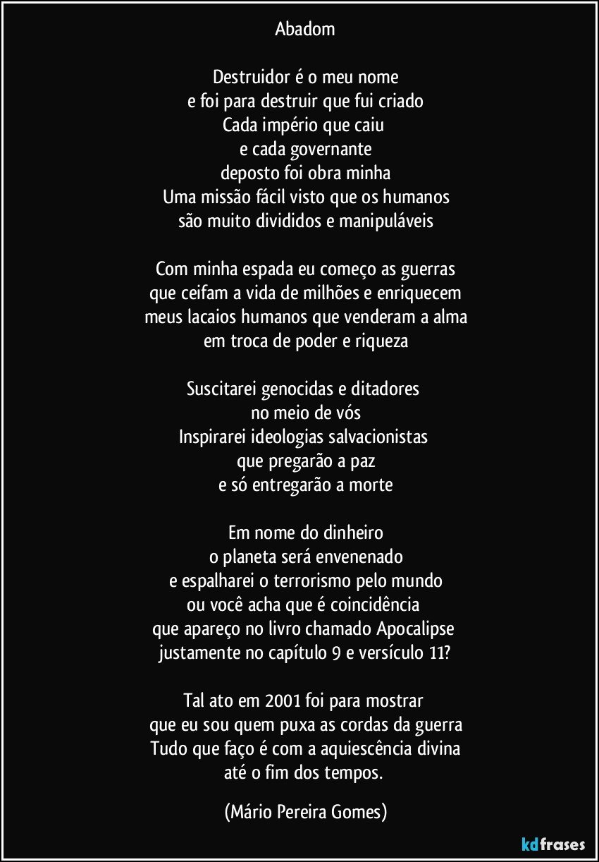 Abadom

Destruidor é o meu nome
e foi para destruir que fui criado
Cada império que caiu 
e cada governante
deposto foi obra minha
Uma missão fácil visto que os humanos
são muito divididos e manipuláveis

Com minha espada eu começo as guerras
que ceifam a vida de milhões e enriquecem
meus lacaios humanos que venderam a alma
em troca de poder e riqueza

Suscitarei genocidas e ditadores 
no meio de vós
Inspirarei ideologias salvacionistas 
que pregarão a paz
e só entregarão a morte

Em nome do dinheiro
o planeta será envenenado
e espalharei o terrorismo pelo mundo
ou você acha que é coincidência 
que apareço no livro chamado Apocalipse 
justamente no capítulo 9 e versículo 11?

Tal ato em 2001 foi para mostrar 
que eu sou quem puxa as cordas da guerra
Tudo que faço é com a aquiescência divina
até o fim dos tempos. (Mário Pereira Gomes)