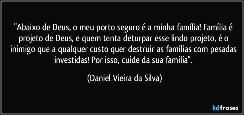 "Abaixo de Deus, o meu porto seguro é a minha família! Família é projeto de Deus, e quem tenta deturpar esse lindo projeto, é o inimigo que a qualquer custo quer destruir as famílias com pesadas investidas! Por isso, cuide da sua família". (Daniel Vieira da Silva)