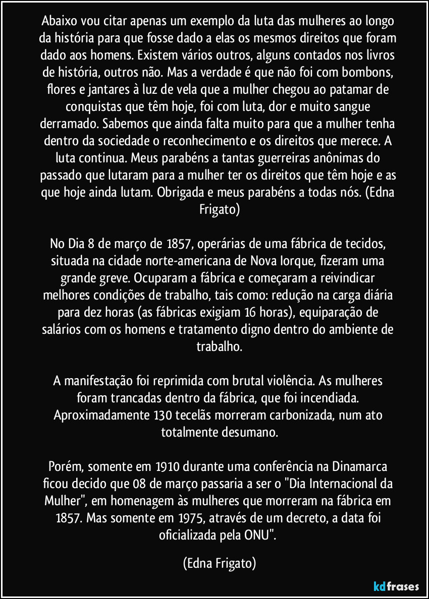 Abaixo vou citar apenas um exemplo da luta das mulheres ao longo da história para que fosse dado a elas os mesmos direitos que foram dado aos homens. Existem vários outros, alguns contados nos livros de história, outros não. Mas a verdade é que não foi com bombons, flores e jantares à luz de vela que a mulher chegou ao patamar de conquistas que têm hoje, foi com luta, dor e muito sangue derramado. Sabemos que ainda falta muito para que a mulher tenha dentro da sociedade o reconhecimento e os direitos que merece. A luta continua. Meus parabéns a tantas guerreiras anônimas do passado que lutaram para a mulher ter os direitos que têm hoje e as que hoje ainda lutam. Obrigada e meus parabéns a todas nós. (Edna Frigato)
No Dia 8 de março de 1857, operárias de uma fábrica de tecidos, situada na cidade norte-americana de Nova Iorque, fizeram uma grande greve. Ocuparam a fábrica e começaram a reivindicar melhores condições de trabalho, tais como: redução na carga diária para dez horas (as fábricas exigiam 16 horas), equiparação de salários com os homens e tratamento digno dentro do ambiente de trabalho.
A manifestação foi reprimida com brutal violência. As mulheres foram trancadas dentro da fábrica, que foi incendiada. Aproximadamente 130 tecelãs morreram carbonizada, num ato totalmente desumano.
Porém, somente em 1910 durante uma conferência na Dinamarca ficou decido que 08 de março passaria a ser o "Dia Internacional da Mulher", em homenagem às mulheres que morreram na fábrica em 1857. Mas somente em 1975, através de um decreto, a data foi oficializada pela ONU". (Edna Frigato)