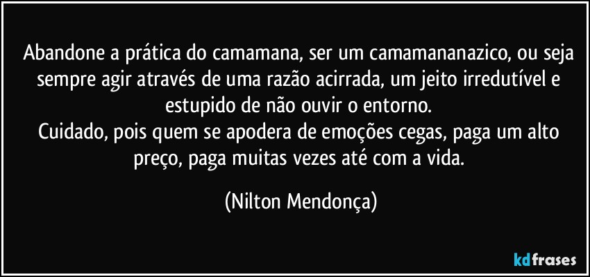 Abandone a prática do camamana, ser um camamananazico, ou seja sempre agir através de uma razão acirrada, um jeito irredutível e estupido de não ouvir o entorno. 
Cuidado, pois quem se apodera de emoções cegas, paga um alto preço, paga muitas vezes até com a vida. (Nilton Mendonça)