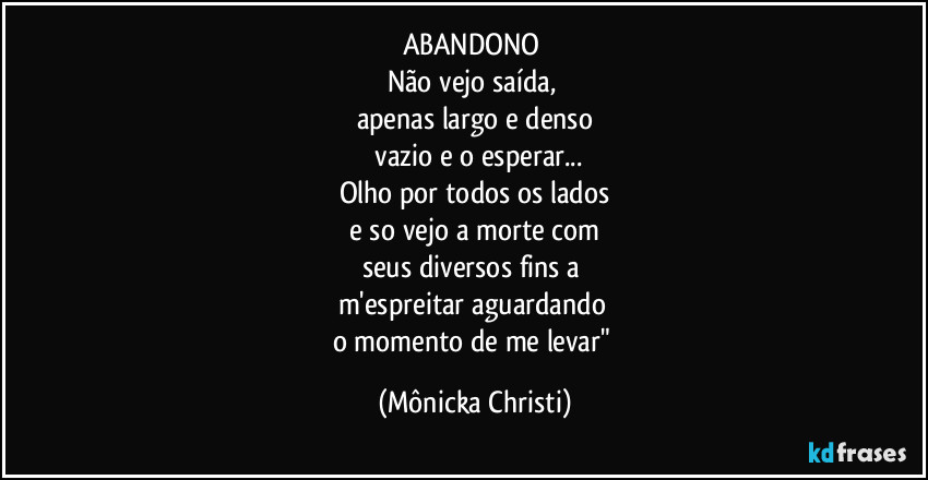 ABANDONO 
Não vejo saída, 
apenas largo e denso
 vazio e o esperar...
Olho por todos os lados
 e so vejo a morte com 
seus diversos fins a 
m'espreitar  aguardando 
o momento de me levar" (Mônicka Christi)