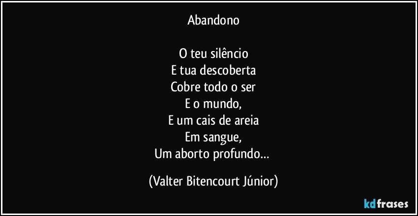 Abandono

O teu silêncio
E tua descoberta
Cobre todo o ser
E o mundo,
E um cais de areia
Em sangue,
Um aborto profundo… (Valter Bitencourt Júnior)