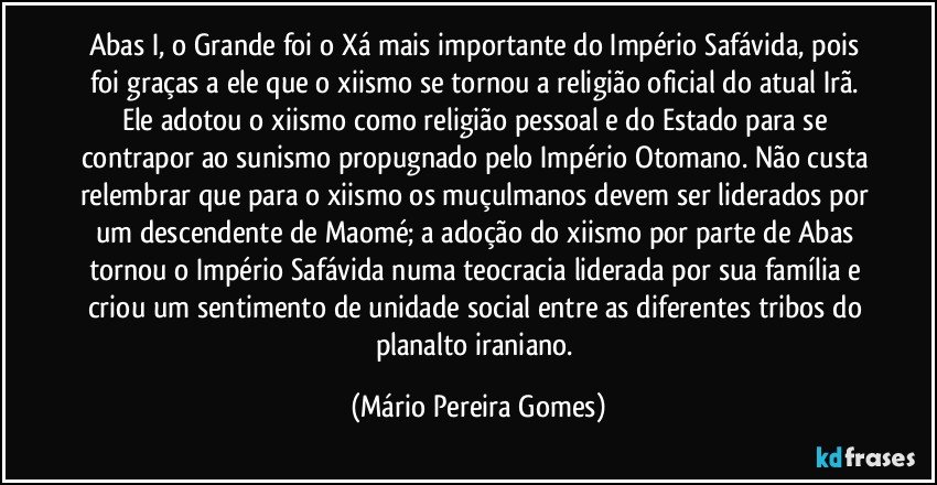 Abas I, o Grande foi o Xá mais importante do Império Safávida, pois foi graças a ele que o xiismo se tornou a religião oficial do atual Irã. Ele adotou o xiismo como religião pessoal e do Estado para se contrapor ao sunismo propugnado pelo Império Otomano. Não custa relembrar que para o xiismo os muçulmanos devem ser liderados por um descendente de Maomé; a adoção do xiismo por parte de Abas tornou o Império Safávida numa teocracia liderada por sua família e criou um sentimento de unidade social entre as diferentes tribos do planalto iraniano. (Mário Pereira Gomes)