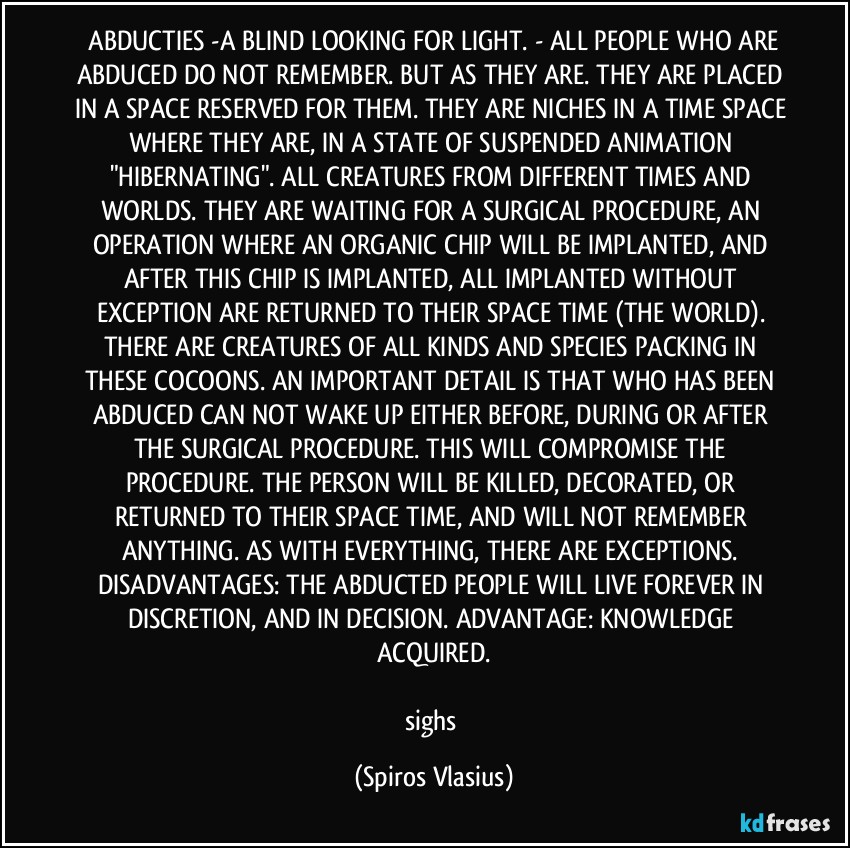⁠ABDUCTIES -A BLIND LOOKING FOR LIGHT. - ALL PEOPLE WHO ARE ABDUCED DO NOT REMEMBER. BUT AS THEY ARE. THEY ARE PLACED IN A SPACE RESERVED FOR THEM. THEY ARE NICHES IN A TIME SPACE WHERE THEY ARE, IN A STATE OF SUSPENDED ANIMATION "HIBERNATING". ALL CREATURES FROM DIFFERENT TIMES AND WORLDS. THEY ARE WAITING FOR A SURGICAL PROCEDURE, AN OPERATION WHERE AN ORGANIC CHIP WILL BE IMPLANTED, AND AFTER THIS CHIP IS IMPLANTED, ALL IMPLANTED WITHOUT EXCEPTION ARE RETURNED TO THEIR SPACE TIME (THE WORLD). THERE ARE CREATURES OF ALL KINDS AND SPECIES PACKING IN THESE COCOONS. AN IMPORTANT DETAIL IS THAT WHO HAS BEEN ABDUCED CAN NOT WAKE UP EITHER BEFORE, DURING OR AFTER THE SURGICAL PROCEDURE. THIS WILL COMPROMISE THE PROCEDURE. THE PERSON WILL BE KILLED, DECORATED, OR RETURNED TO THEIR SPACE TIME, AND WILL NOT REMEMBER ANYTHING. AS WITH EVERYTHING, THERE ARE EXCEPTIONS. DISADVANTAGES: THE ABDUCTED PEOPLE WILL LIVE FOREVER IN DISCRETION, AND IN DECISION. ADVANTAGE: KNOWLEDGE ACQUIRED.

sighs (Spiros Vlasius)