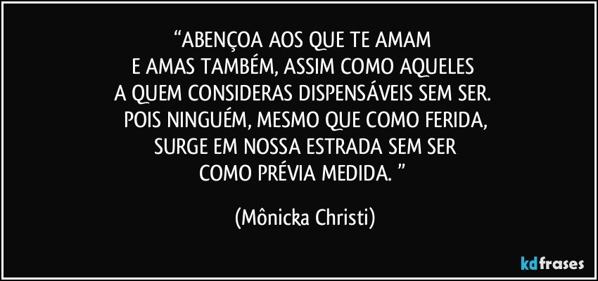 “ABENÇOA AOS QUE TE AMAM 
E AMAS TAMBÉM, ASSIM COMO AQUELES 
A QUEM CONSIDERAS DISPENSÁVEIS SEM SER. 
POIS NINGUÉM, MESMO QUE COMO FERIDA,
SURGE EM NOSSA ESTRADA SEM SER
COMO PRÉVIA MEDIDA. ” (Mônicka Christi)