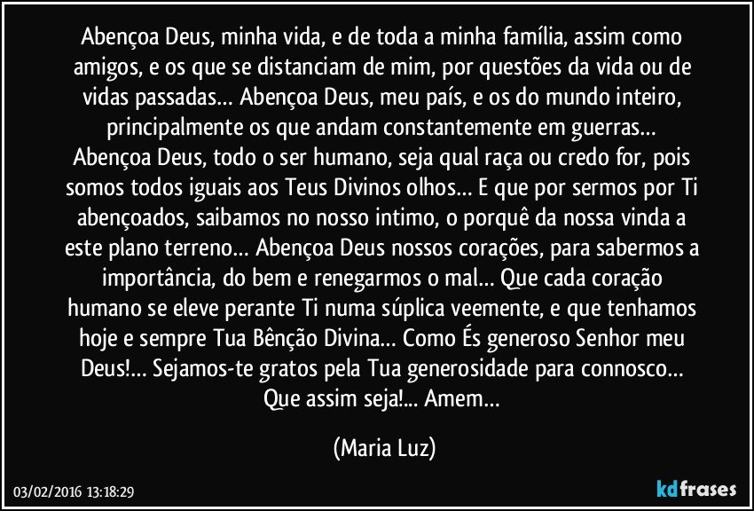 Abençoa Deus, minha vida, e de toda a minha família, assim como amigos, e os que se distanciam de mim, por questões da vida ou de vidas passadas… Abençoa Deus, meu país, e os do mundo inteiro, principalmente os que andam constantemente em guerras… Abençoa Deus, todo o ser humano, seja qual raça ou credo for, pois somos todos iguais aos Teus Divinos olhos… E que por sermos por Ti abençoados, saibamos no nosso intimo, o porquê da nossa vinda a este plano terreno… Abençoa Deus nossos corações, para sabermos a importância, do bem e renegarmos o mal… Que cada coração humano se eleve perante Ti numa súplica veemente, e que tenhamos hoje e sempre Tua Bênção Divina… Como És generoso Senhor meu Deus!… Sejamos-te gratos pela Tua generosidade para connosco… Que assim seja!... Amem… (Maria Luz)