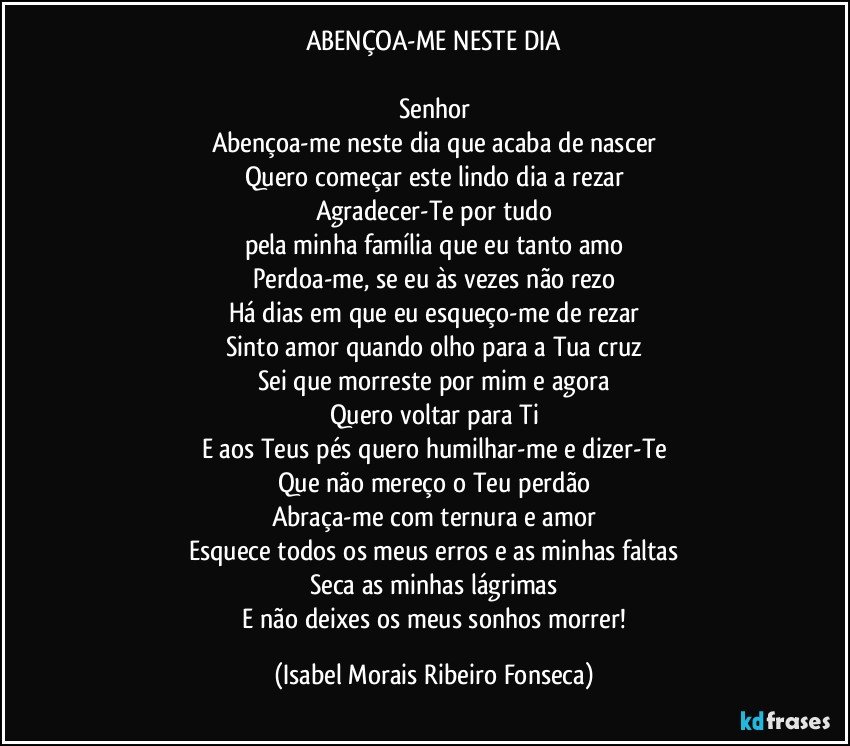 ABENÇOA-ME NESTE DIA

Senhor
Abençoa-me neste dia que acaba de nascer
Quero começar este lindo dia a rezar
Agradecer-Te por tudo
pela minha família que eu tanto amo
Perdoa-me, se eu às vezes não rezo
Há dias em que eu esqueço-me de rezar
Sinto amor quando olho para a Tua cruz
Sei que morreste por mim e agora
Quero voltar para Ti
E aos Teus pés quero humilhar-me e dizer-Te
Que não mereço o Teu perdão
Abraça-me com ternura e amor
Esquece todos os meus erros e as minhas faltas
Seca as minhas lágrimas
 E não deixes os meus sonhos morrer! (Isabel Morais Ribeiro Fonseca)