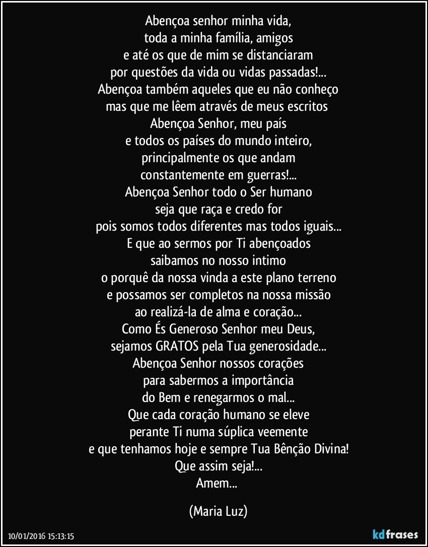 Abençoa senhor minha vida,
toda a minha família, amigos
e até os que de mim se distanciaram
por questões da vida ou vidas passadas!...
Abençoa também aqueles que eu não conheço
mas que me lêem através de meus escritos 
Abençoa Senhor, meu país
e todos os países do mundo inteiro,
principalmente os que andam
constantemente em guerras!...
Abençoa Senhor todo o Ser humano
seja que raça e credo for
pois somos todos diferentes mas todos iguais...
E que ao sermos por Ti abençoados
saibamos no nosso intimo
o porquê da nossa vinda a este plano terreno
e possamos ser completos na nossa missão
ao realizá-la de alma e coração...
Como És Generoso Senhor meu Deus,
sejamos GRATOS pela Tua generosidade...
Abençoa Senhor nossos corações
para sabermos a importância
do Bem e renegarmos o mal...
Que cada coração humano se eleve
perante Ti numa súplica veemente
e que tenhamos hoje e sempre Tua Bênção Divina!
Que assim seja!...
Amem... (Maria Luz)