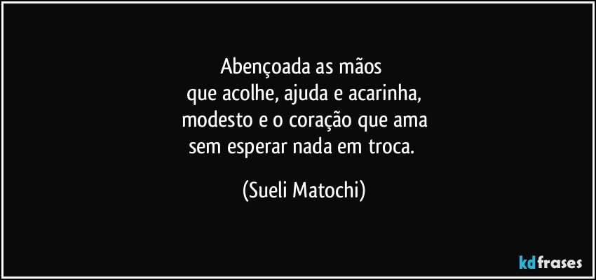 Abençoada as mãos 
que acolhe, ajuda e acarinha,
modesto e o coração que ama
sem esperar nada em troca. (Sueli Matochi)