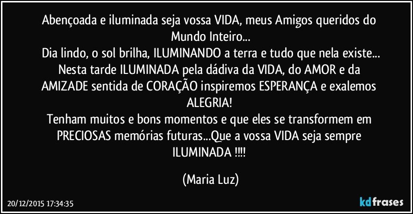 Abençoada e iluminada  seja vossa VIDA, meus Amigos queridos do Mundo Inteiro...
Dia lindo, o sol brilha, ILUMINANDO a terra e tudo que nela existe...
Nesta tarde ILUMINADA pela dádiva da VIDA, do AMOR e da AMIZADE sentida de CORAÇÃO inspiremos ESPERANÇA e exalemos ALEGRIA! 
Tenham muitos e bons momentos e que eles se transformem em PRECIOSAS memórias futuras...Que a vossa VIDA seja sempre ILUMINADA !!! (Maria Luz)