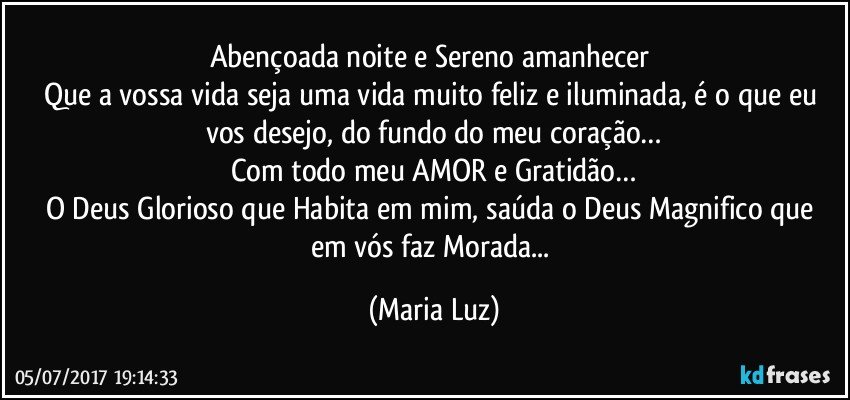 Abençoada noite e Sereno amanhecer 
Que a vossa vida seja uma vida muito feliz e iluminada, é o que eu vos desejo, do fundo do meu coração…
Com todo meu AMOR e Gratidão…
O Deus Glorioso que Habita em mim, saúda o Deus Magnifico que em vós faz Morada... (Maria Luz)