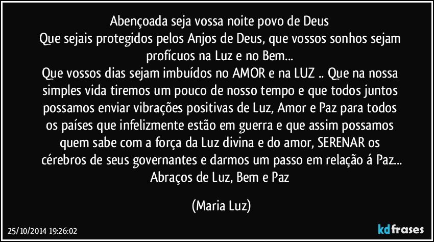 Abençoada seja vossa noite povo de Deus 
Que sejais protegidos pelos Anjos de Deus, que vossos sonhos sejam profícuos na Luz e no Bem... 
Que vossos dias sejam  imbuídos no AMOR e na LUZ .. Que na nossa simples vida tiremos um pouco de nosso tempo e que todos juntos possamos enviar vibrações positivas de Luz, Amor e Paz para todos os países que infelizmente estão em guerra e que assim possamos quem sabe com a força da Luz divina e do amor, SERENAR os cérebros de seus governantes e darmos um passo em relação á Paz...
Abraços de Luz, Bem e Paz (Maria Luz)