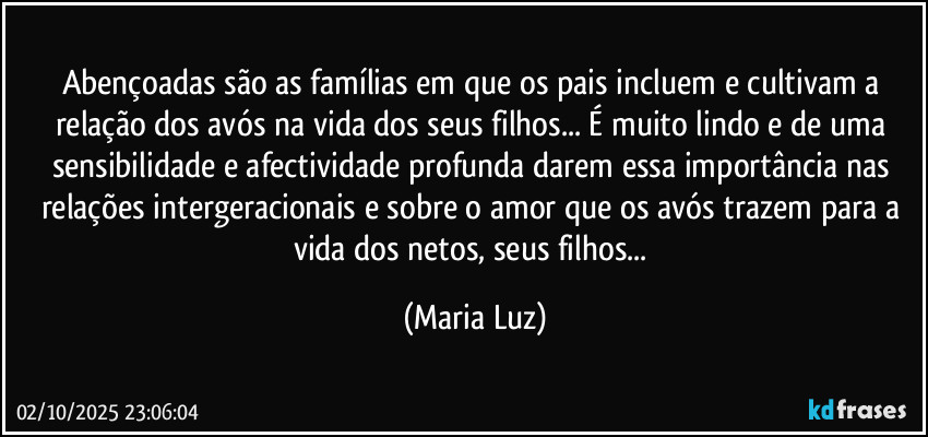 Abençoadas são as famílias em que os pais incluem e cultivam a relação dos avós na vida dos seus filhos... É muito lindo e de uma sensibilidade e afectividade profunda darem essa importância nas relações intergeracionais e sobre o amor que os avós trazem para a vida dos netos, seus filhos... (Maria Luz)