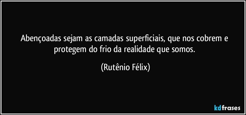 Abençoadas sejam as camadas superficiais, que nos cobrem e protegem do frio da realidade que somos. (Rutênio Félix)