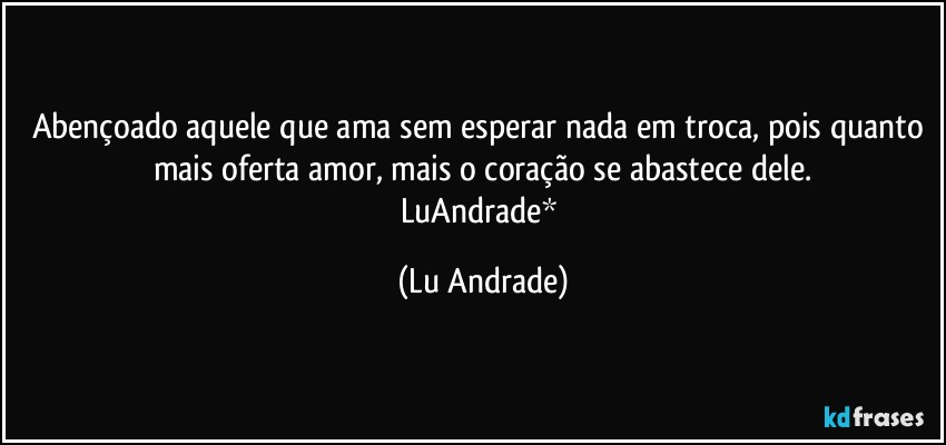Abençoado aquele que ama sem esperar nada em troca, pois quanto mais oferta amor, mais o coração se abastece dele.
LuAndrade* (Lu Andrade)