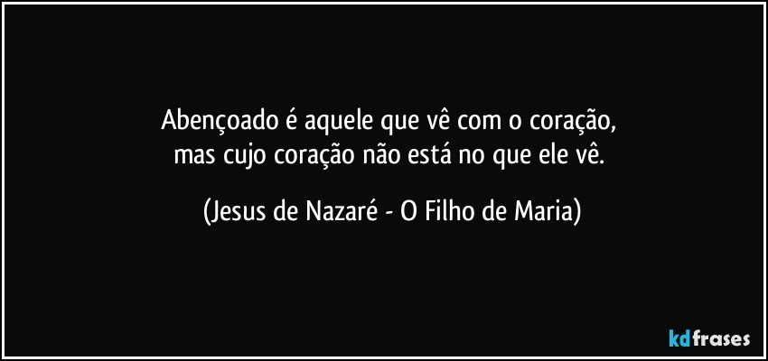 Abençoado é aquele que vê com o coração, 
mas cujo coração não está no que ele vê. (Jesus de Nazaré - O Filho de Maria)