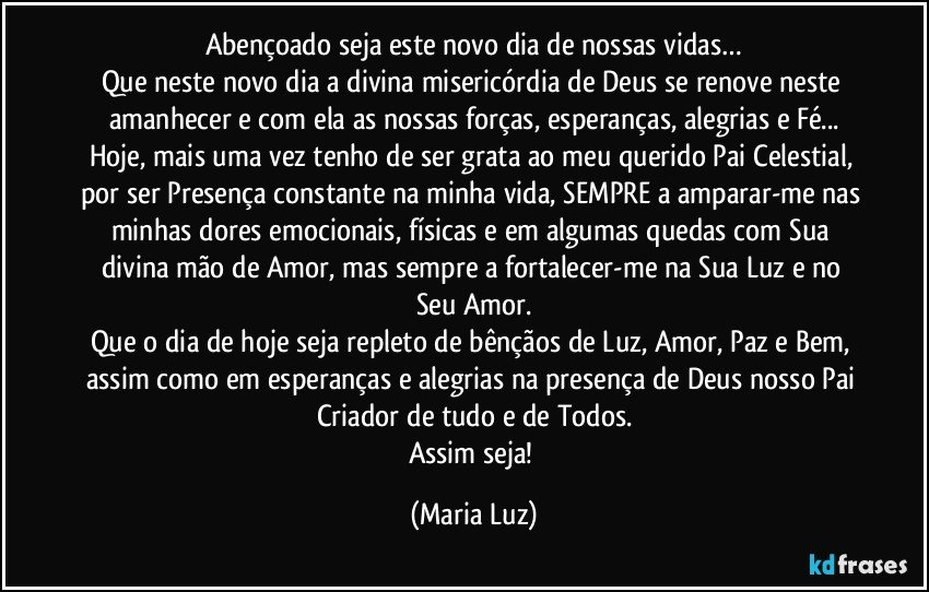 Abençoado seja este novo dia de nossas vidas…
Que neste novo dia a divina misericórdia de Deus se renove neste amanhecer e com ela as nossas forças, esperanças, alegrias e Fé...
Hoje, mais uma vez tenho de ser grata ao meu querido Pai Celestial, por ser Presença constante na minha vida, SEMPRE a amparar-me nas minhas dores emocionais, físicas e em algumas quedas com Sua divina mão de Amor, mas sempre a fortalecer-me na Sua Luz e no Seu Amor.
Que o dia de hoje seja repleto de bênçãos de Luz, Amor, Paz e Bem, assim como em esperanças e alegrias na presença de Deus nosso Pai Criador de tudo e de Todos.
Assim seja! (Maria Luz)