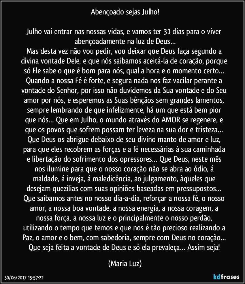 Abençoado sejas Julho!

Julho vai entrar nas nossas vidas, e vamos ter 31 dias para o viver abençoadamente na luz de Deus…
Mas desta vez não vou pedir, vou deixar que Deus faça segundo a divina vontade Dele, e que nós saibamos aceitá-la de coração, porque só Ele sabe o que é bom para nós, qual a hora e o momento certo… Quando a nossa Fé é forte, e segura nada nos faz vacilar perante a vontade do Senhor, por isso não duvidemos da Sua vontade e do Seu amor por nós, e esperemos as Suas bênçãos sem grandes lamentos, sempre lembrando de que infelizmente, há um que está bem pior que nós… Que em Julho, o mundo através do AMOR se regenere, e que os povos que sofrem possam ter leveza na sua dor e tristeza… Que Deus os abrigue debaixo de seu divino manto de amor e luz, para que eles recobrem as forças e a fé necessárias á sua caminhada e libertação do sofrimento dos opressores… Que Deus, neste mês nos ilumine para que o nosso coração não se abra ao ódio, á maldade, á inveja, á maledicência, ao julgamento, àqueles que desejam quezílias com suas opiniões baseadas em pressupostos… Que saibamos antes no nosso dia-a-dia, reforçar a nossa fé, o nosso amor, a nossa boa vontade, a nossa energia, a nossa coragem, a nossa força, a nossa luz e o principalmente o nosso perdão, utilizando o tempo que temos e que nos é tão precioso realizando a Paz, o amor e o bem, com sabedoria, sempre com Deus no coração… Que seja feita a vontade de Deus e só ela prevaleça… Assim seja! (Maria Luz)