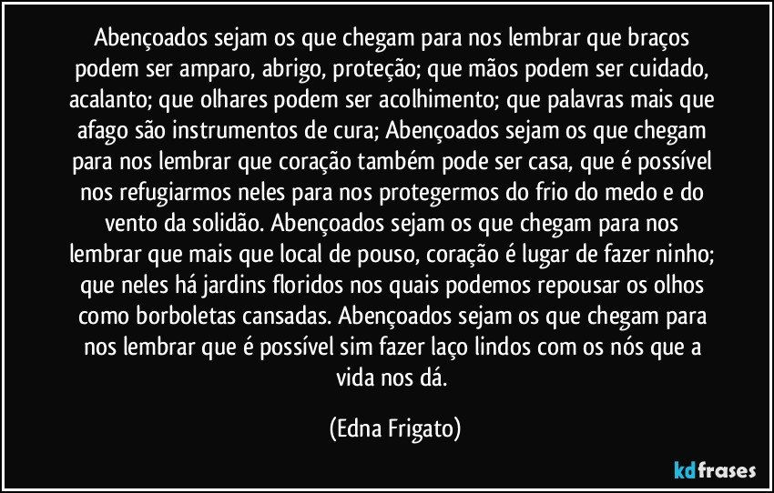 Abençoados sejam os que chegam para nos lembrar que braços podem ser amparo, abrigo, proteção; que mãos podem ser cuidado, acalanto; que olhares podem ser acolhimento; que palavras mais que afago são instrumentos de cura;  Abençoados sejam os que chegam para nos lembrar que coração também pode ser casa, que é possível nos refugiarmos neles para nos protegermos do frio do medo e do vento da solidão. Abençoados sejam os que chegam para nos lembrar que mais que local de pouso, coração é lugar de fazer ninho; que neles há jardins floridos nos quais podemos repousar os olhos como borboletas cansadas. Abençoados sejam os que chegam para nos lembrar que é possível sim fazer laço lindos com os nós que a vida nos dá. (Edna Frigato)