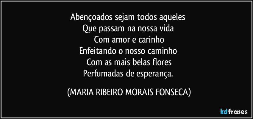 Abençoados sejam todos aqueles 
Que passam na nossa vida 
Com amor e carinho
Enfeitando o nosso caminho 
Com as mais belas flores
Perfumadas de esperança. (MARIA RIBEIRO MORAIS FONSECA)