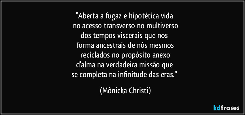 "Aberta a fugaz e hipotética vida 
no acesso transverso no multiverso
dos tempos viscerais que nos 
forma ancestrais de nós mesmos
 reciclados no propósito anexo 
d'alma na verdadeira missão que 
se completa na infinitude das eras." (Mônicka Christi)