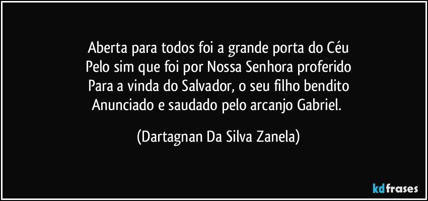 Aberta para todos foi a grande porta do Céu
Pelo sim que foi por Nossa Senhora proferido
Para a vinda do Salvador, o seu filho bendito
Anunciado e saudado pelo arcanjo Gabriel. (Dartagnan Da Silva Zanela)