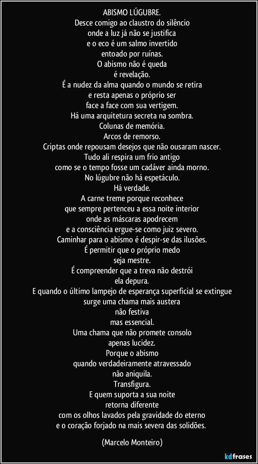 ABISMO LÚGUBRE.
Desce comigo ao claustro do silêncio
onde a luz já não se justifica
e o eco é um salmo invertido
entoado por ruínas.
O abismo não é queda
é revelação.
É a nudez da alma quando o mundo se retira
e resta apenas o próprio ser
face a face com sua vertigem.
Há uma arquitetura secreta na sombra.
Colunas de memória.
Arcos de remorso.
Criptas onde repousam desejos que não ousaram nascer.
Tudo ali respira um frio antigo
como se o tempo fosse um cadáver ainda morno.
No lúgubre não há espetáculo.
Há verdade.
A carne treme porque reconhece
que sempre pertenceu a essa noite interior
onde as máscaras apodrecem
e a consciência ergue-se como juiz severo.
Caminhar para o abismo é despir-se das ilusões.
É permitir que o próprio medo
seja mestre.
É compreender que a treva não destrói
ela depura.
E quando o último lampejo de esperança superficial se extingue
surge uma chama mais austera
não festiva
mas essencial.
Uma chama que não promete consolo
apenas lucidez.
Porque o abismo
quando verdadeiramente atravessado
não aniquila.
Transfigura.
E quem suporta a sua noite
retorna diferente
com os olhos lavados pela gravidade do eterno
e o coração forjado na mais severa das solidões. (Marcelo Monteiro)