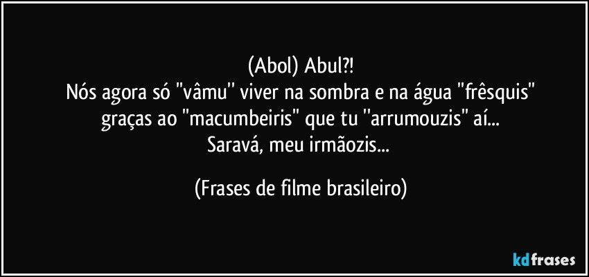 (Abol) Abul?!
Nós agora só ''vâmu'' viver na sombra e na água ''frêsquis''
graças ao ''macumbeiris'' que tu ''arrumouzis'' aí...
Saravá, meu irmãozis... (Frases de filme brasileiro)