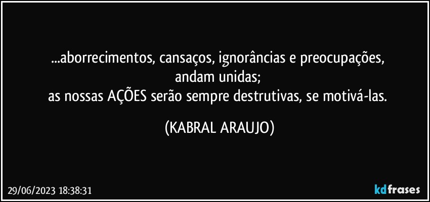 ...aborrecimentos, cansaços, ignorâncias e preocupações, 
andam unidas; 
as nossas AÇÕES serão sempre destrutivas, se motivá-las. (KABRAL ARAUJO)