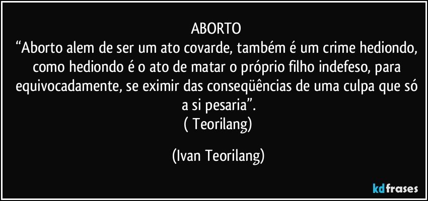 ABORTO 
“Aborto alem de ser um ato covarde, também é um crime hediondo, como hediondo é o ato de matar o próprio filho indefeso, para equivocadamente, se eximir das conseqüências de uma culpa que só a si pesaria”.
 ( Teorilang) (Ivan Teorilang)