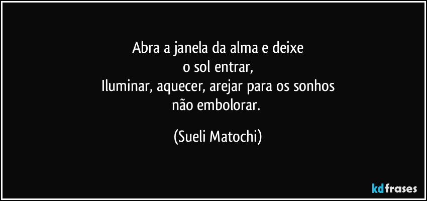 Abra a janela da alma e deixe
o sol entrar,
Iluminar, aquecer, arejar para os sonhos
não embolorar. (Sueli Matochi)