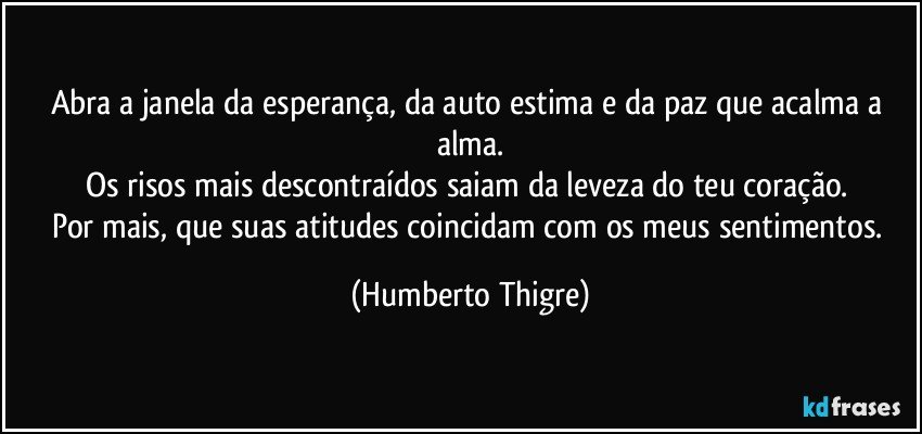 Abra a janela da esperança, da auto estima e da paz que acalma a alma.
Os risos mais descontraídos saiam da leveza do teu coração. 
Por mais, que suas atitudes coincidam com os meus sentimentos. (Humberto Thigre)