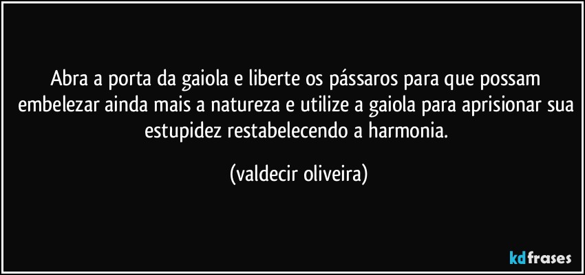 Abra a porta da gaiola e liberte os pássaros para que possam embelezar ainda mais a natureza e utilize a gaiola para aprisionar sua estupidez restabelecendo a harmonia. (valdecir oliveira)