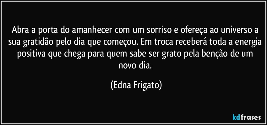 Abra a porta do amanhecer com um sorriso e ofereça ao universo a sua gratidão pelo dia que começou. Em troca receberá toda a energia positiva que chega para quem sabe ser grato pela benção de um novo dia. (Edna Frigato)