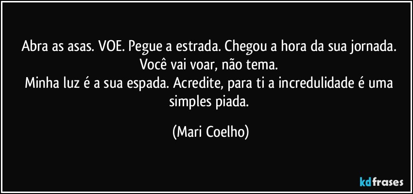 Abra as asas. VOE. Pegue a estrada. Chegou a hora da sua jornada. Você vai voar, não tema. 
Minha luz é a sua espada. Acredite, para ti a incredulidade é uma simples piada. (Mari Coelho)