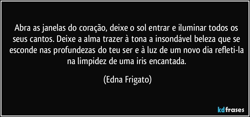 Abra as janelas do coração, deixe o sol entrar e iluminar todos os seus cantos. Deixe a alma trazer à tona a insondável beleza que se esconde nas profundezas do teu ser e à luz de um novo dia refleti-la na limpidez de uma iris encantada. (Edna Frigato)