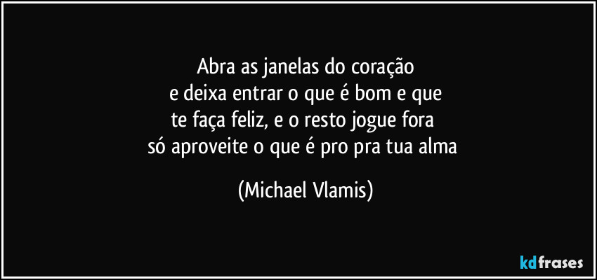 Abra as janelas do coração
e deixa entrar o que é bom e que
te faça feliz, e o resto jogue fora
só aproveite o que é pro pra tua alma (Michael Vlamis)