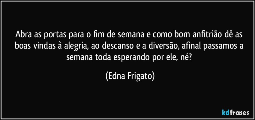 Abra as portas para o fim de semana e como bom anfitrião dê as boas vindas à alegria, ao descanso e a diversão, afinal passamos a semana toda esperando por ele, né? (Edna Frigato)