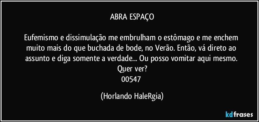 ABRA ESPAÇO

Eufemismo e dissimulação me embrulham o estômago e me enchem muito mais do que buchada de bode, no Verão. Então, vá direto ao assunto e diga somente a verdade... Ou posso vomitar aqui mesmo. Quer ver?
00547 (Horlando HaleRgia)