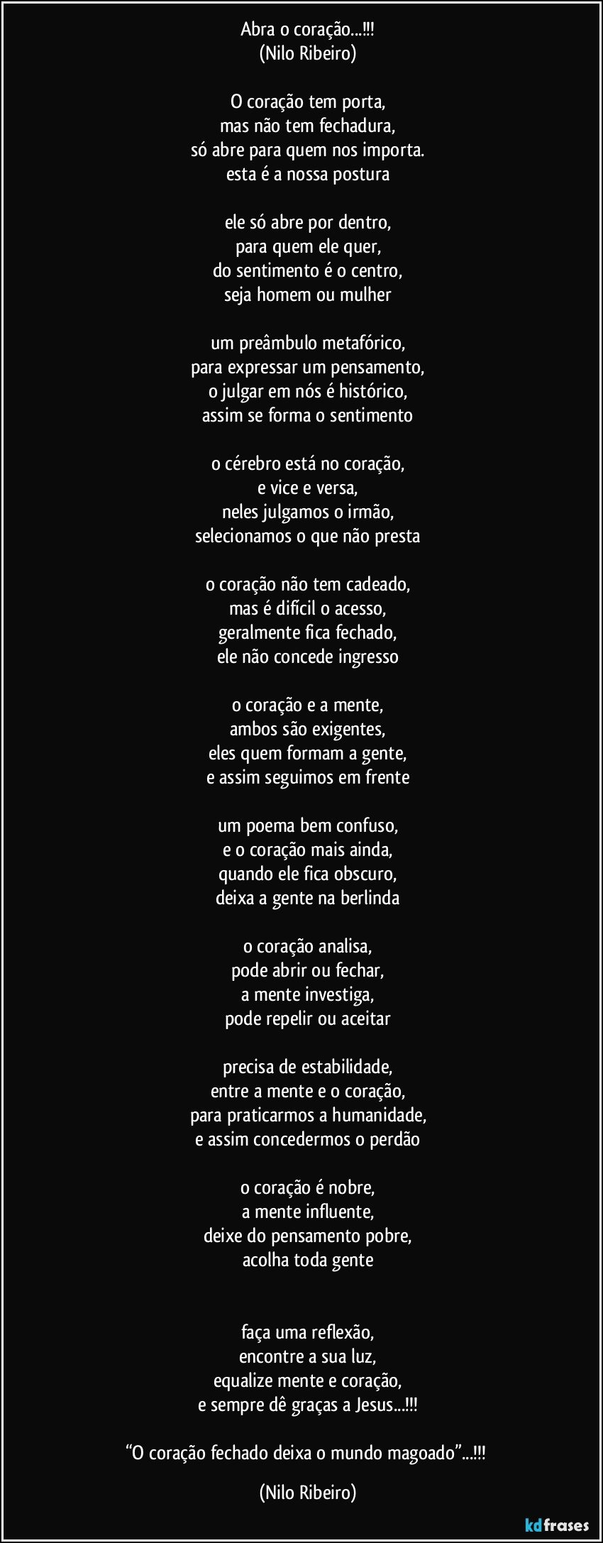 Abra o coração...!!!
(Nilo Ribeiro)

O coração tem porta,
mas não tem fechadura,
só abre para quem nos importa.
esta é a nossa postura

ele só abre por dentro,
para quem ele quer,
do sentimento é o centro,
seja homem ou mulher

um preâmbulo metafórico,
para expressar um pensamento,
o julgar em nós é histórico,
assim se forma o sentimento

o cérebro está no coração,
e vice e versa,
neles julgamos o irmão,
selecionamos o que não presta

o coração não tem cadeado,
mas é difícil o acesso,
geralmente fica fechado,
ele não concede ingresso

o coração e a mente,
ambos são exigentes,
eles quem formam a gente,
e assim seguimos em frente

um poema bem confuso,
e o coração mais ainda,
quando ele fica obscuro,
deixa a gente na berlinda

o coração analisa,
pode abrir ou fechar,
a mente investiga,
pode repelir ou aceitar

precisa de estabilidade,
entre a mente e o coração,
para praticarmos a humanidade,
e assim concedermos o perdão

o coração é nobre,
a mente influente,
deixe do pensamento pobre,
acolha toda gente


faça uma reflexão,
encontre a sua luz,
equalize mente e coração,
e sempre dê graças a Jesus...!!!

“O coração fechado deixa o mundo magoado”...!!! (Nilo Ribeiro)