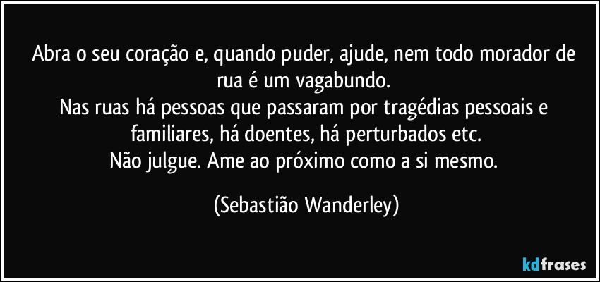 Abra o seu coração e, quando puder, ajude, nem todo morador de rua é um vagabundo. 
Nas ruas há pessoas que passaram por tragédias pessoais e familiares, há doentes, há perturbados etc.
Não julgue. Ame ao próximo como a si mesmo. (Sebastião Wanderley)