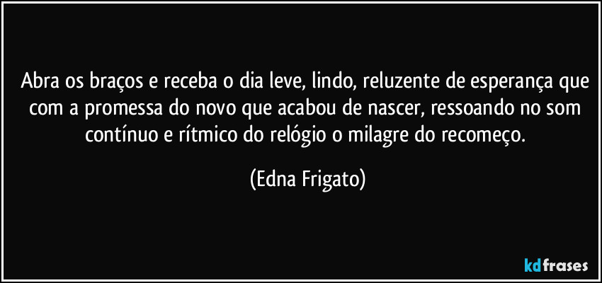 Abra os braços e receba o dia leve, lindo, reluzente de esperança que com a promessa do novo que acabou de nascer, ressoando no som contínuo e rítmico do relógio o milagre do recomeço. (Edna Frigato)