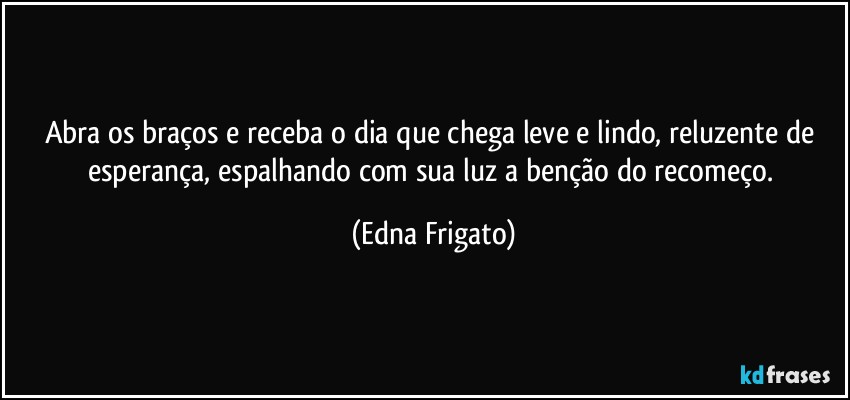 Abra os braços e receba o dia que chega leve e lindo, reluzente de esperança, espalhando com sua luz a  benção do recomeço. (Edna Frigato)