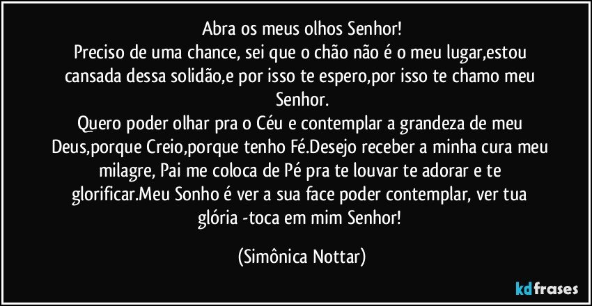 Abra os meus olhos Senhor!
Preciso de uma chance, sei que o chão não é o meu lugar,estou cansada dessa solidão,e por isso te espero,por isso te chamo meu Senhor.
Quero poder olhar pra o Céu e contemplar a grandeza de meu Deus,porque Creio,porque tenho Fé.Desejo receber a minha cura meu milagre, Pai me coloca de Pé pra te louvar te adorar e te glorificar.Meu Sonho é ver a sua face poder contemplar, ver tua glória -toca em mim Senhor! (Simônica Nottar)