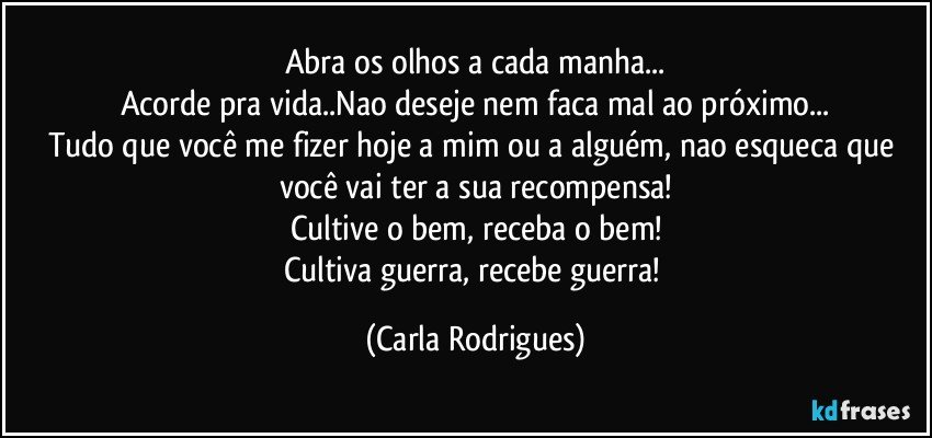 Abra os olhos a cada manha...
Acorde pra vida..Nao deseje nem faca mal ao próximo...
Tudo que você me fizer hoje a mim ou a alguém, nao esqueca que você vai ter a sua recompensa!
Cultive o bem, receba o bem!
Cultiva guerra, recebe guerra! (Carla Rodrigues)