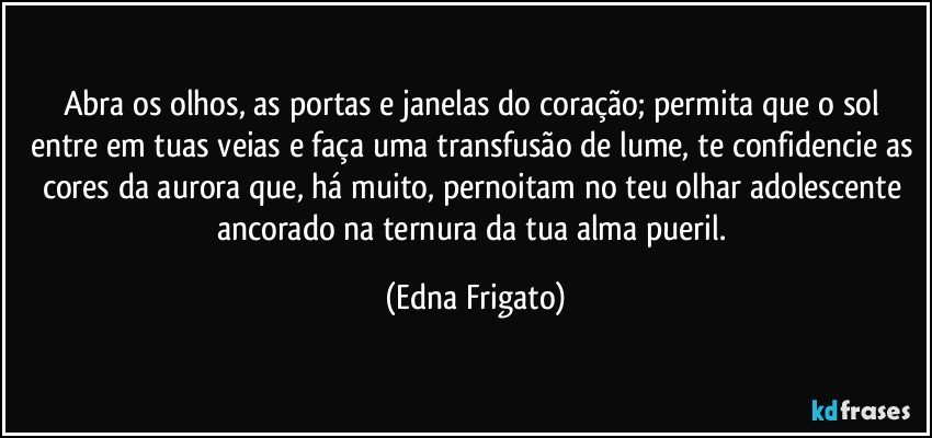 Abra os olhos, as portas e janelas do coração;  permita que o sol entre em tuas veias e faça uma transfusão de lume, te confidencie as cores da aurora que, há muito, pernoitam no teu olhar adolescente ancorado na ternura da tua alma pueril. (Edna Frigato)