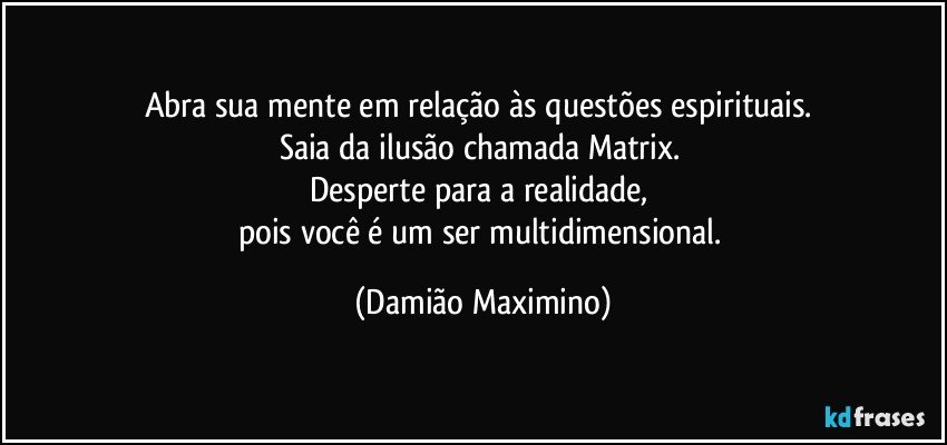 Abra sua mente em relação às questões espirituais. 
Saia da ilusão chamada Matrix. 
Desperte para a realidade, 
pois você é um ser multidimensional. (Damião Maximino)