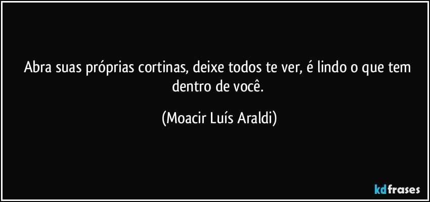 Abra suas próprias cortinas, deixe todos te ver, é lindo o que tem dentro de você. (Moacir Luís Araldi)