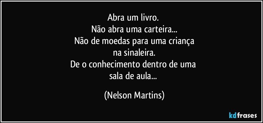 Abra um livro. 
Não abra uma carteira...
Não de moedas para uma criança
na sinaleira.
De o conhecimento dentro de uma 
sala de aula... (Nelson Martins)